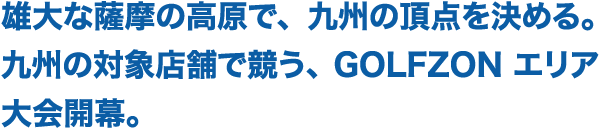雄大な薩摩の高原で、九州の頂点を決める。九州の対象店舗で競う、GOLFZONエリア大会開幕。