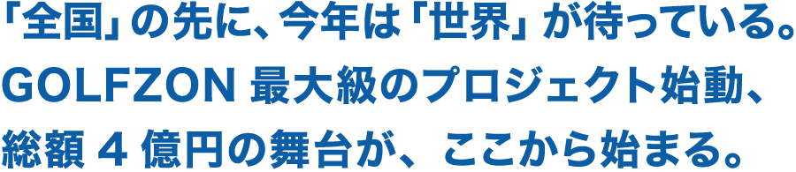 「全国」の先に、今年は「世界」が待っている。GOLFZON最大級のプロジェクト始動、総額4億円の舞台が、ここから始まる。