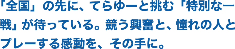 「全国」の先に、てらゆーと挑む「特別な一戦」が待っている。競う興奮と、憧れの人とプレーする感動を、その手に。