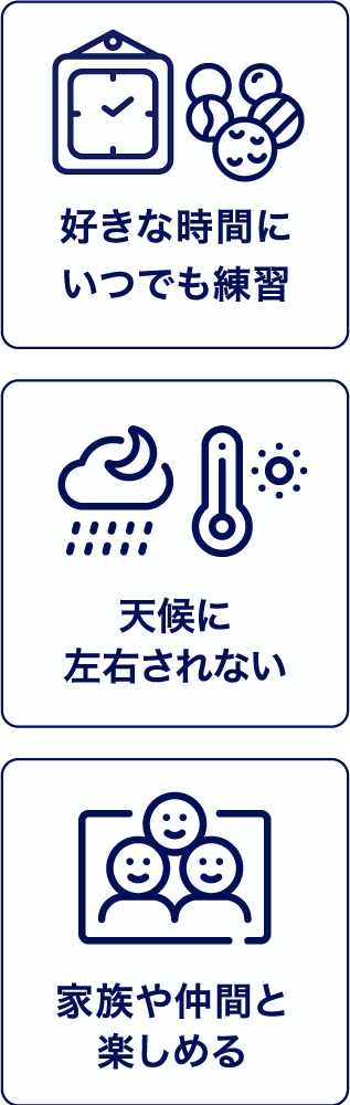 好きな時間にいつでも練習。天候に左右されない。家族や仲間と楽しめる